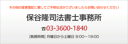 その他の変更登記に関してご不明な点がございましたらお問い合わせください 保谷隆司法書士事務所 03-3600-1840 [執務時間] 月曜日から土曜日 9:00～19:00